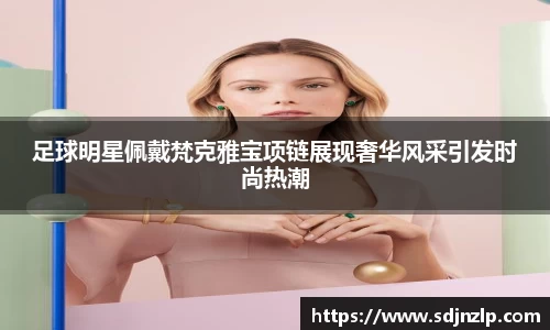 足球明星佩戴梵克雅宝项链展现奢华风采引发时尚热潮